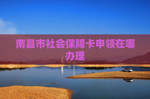 南昌市社会保障卡申领在哪办理