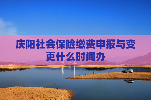庆阳社会保险缴费申报与变更什么时间办