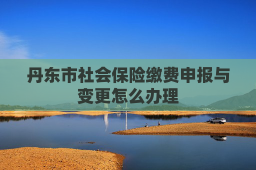 丹东市社会保险缴费申报与变更怎么办理