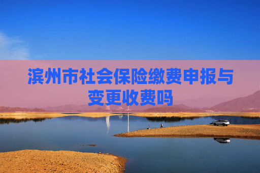 滨州市社会保险缴费申报与变更收费吗
