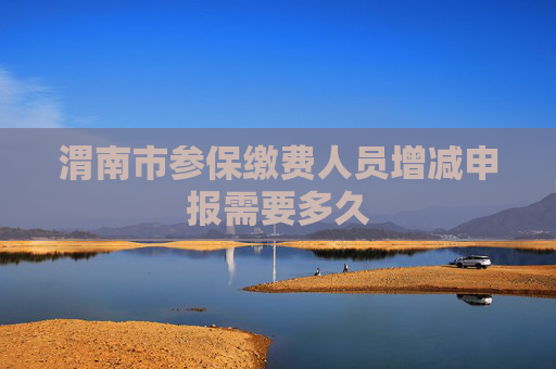 渭南市参保缴费人员增减申报需要多久