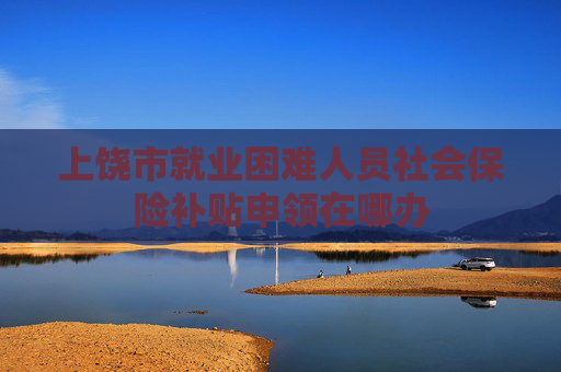 上饶市就业困难人员社会保险补贴申领在哪办