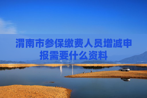 渭南市参保缴费人员增减申报需要什么资料