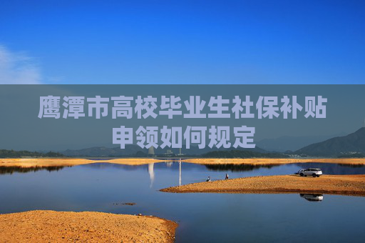 鹰潭市高校毕业生社保补贴申领如何规定
