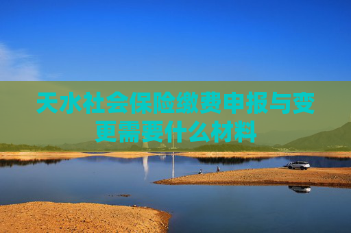 天水社会保险缴费申报与变更需要什么材料