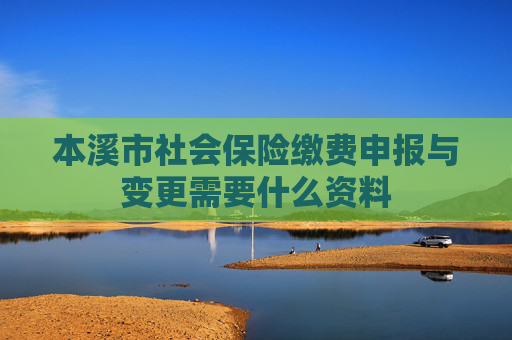 本溪市社会保险缴费申报与变更需要什么资料
