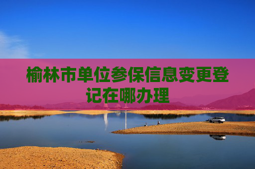 榆林市单位参保信息变更登记在哪办理