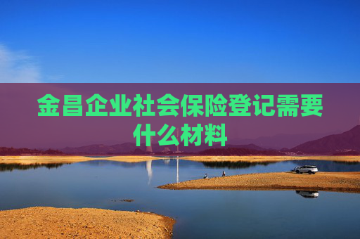 金昌企业社会保险登记需要什么材料