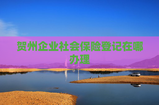 贺州企业社会保险登记在哪办理