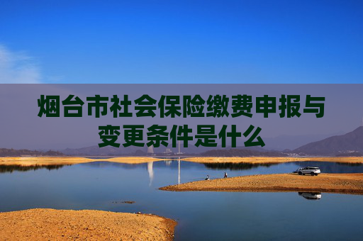 烟台市社会保险缴费申报与变更条件是什么