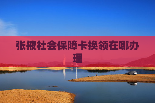 张掖社会保障卡换领在哪办理