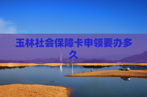 玉林社会保障卡申领要办多久