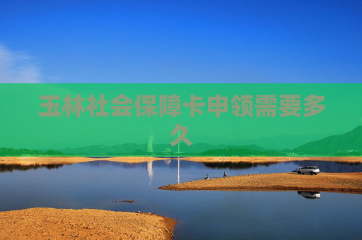 玉林社会保障卡申领需要多久