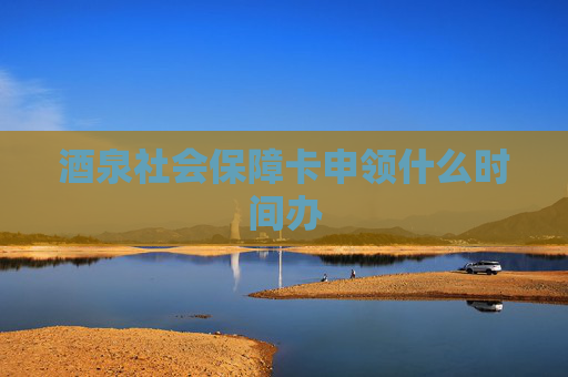 酒泉社会保障卡申领什么时间办