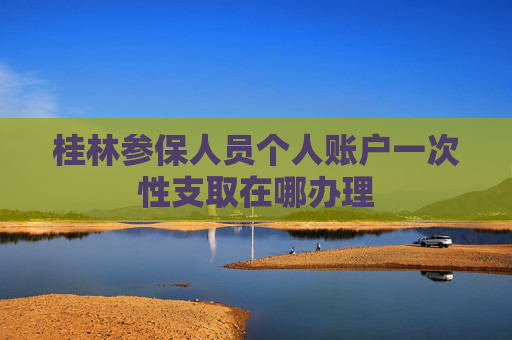 桂林参保人员个人账户一次性支取在哪办理