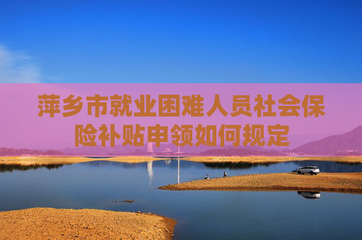 萍乡市就业困难人员社会保险补贴申领如何规定