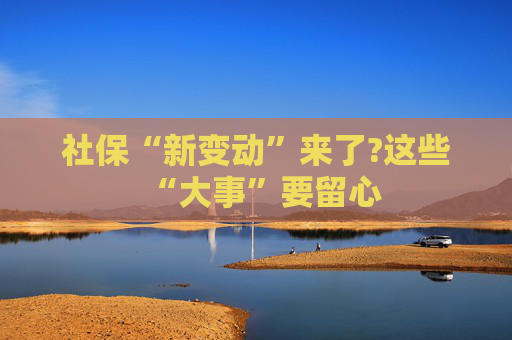社保“新变动”来了?这些“大事”要留心