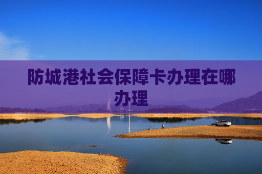 防城港社会保障卡办理在哪办理