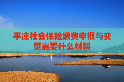 平凉社会保险缴费申报与变更需要什么材料