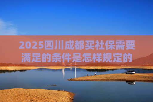 2025四川成都买社保需要满足的条件是怎样规定的