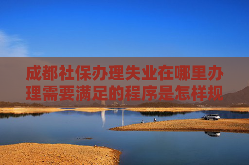 成都社保办理失业在哪里办理需要满足的程序是怎样规定的