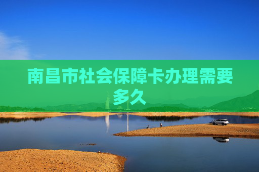 南昌市社会保障卡办理需要多久