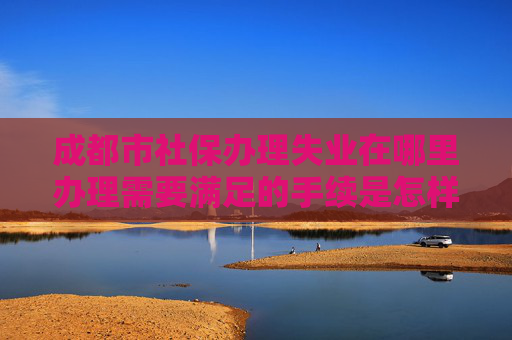 成都市社保办理失业在哪里办理需要满足的手续是怎样规定的2025