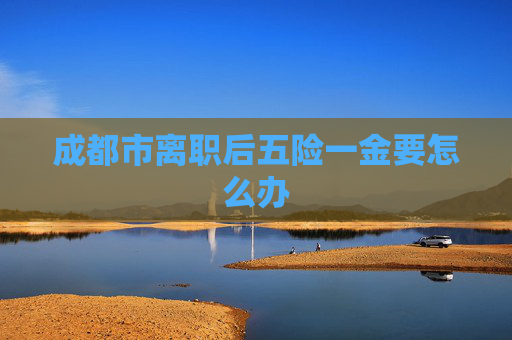 成都市离职后五险一金要怎么办