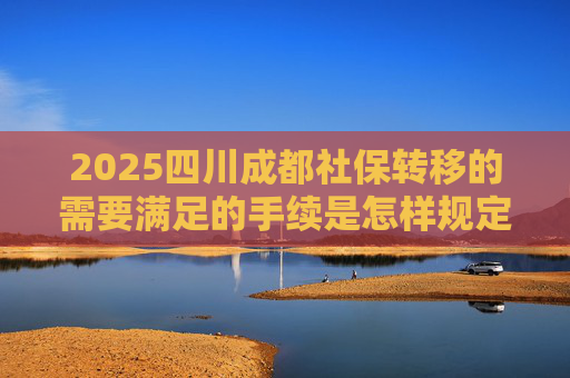 2025四川成都社保转移的需要满足的手续是怎样规定的
