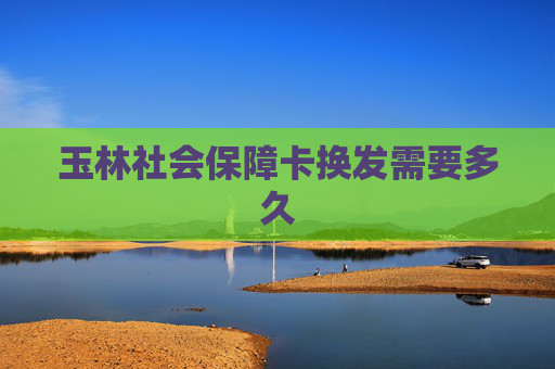 玉林社会保障卡换发需要多久