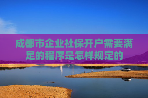 成都市企业社保开户需要满足的程序是怎样规定的