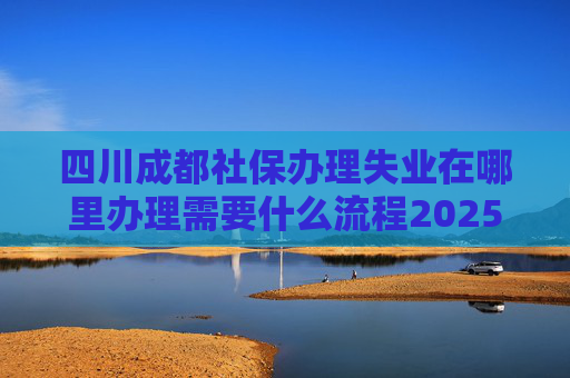 四川成都社保办理失业在哪里办理需要什么流程2025