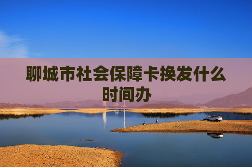 聊城市社会保障卡换发什么时间办