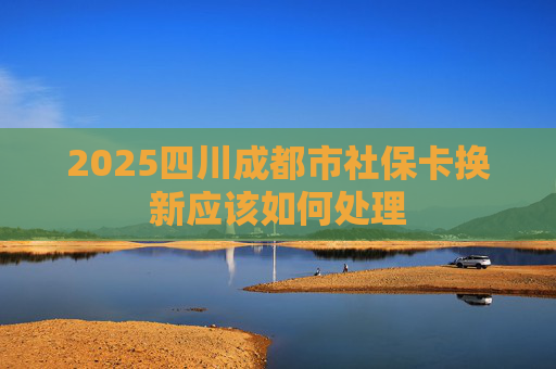 2025四川成都市社保卡换新应该如何处理