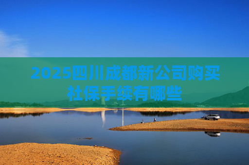 2025四川成都新公司购买社保手续有哪些