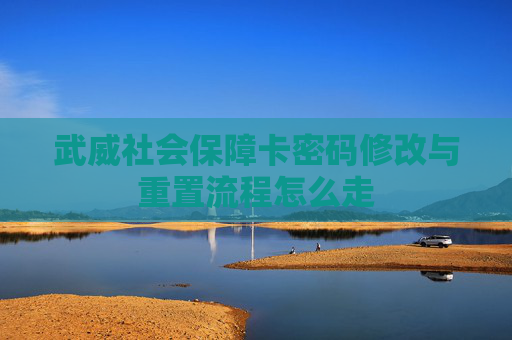 武威社会保障卡密码修改与重置流程怎么走