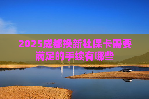 2025成都换新社保卡需要满足的手续有哪些