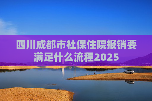 四川成都市社保住院报销要满足什么流程2025