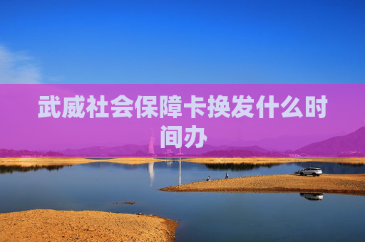 武威社会保障卡换发什么时间办