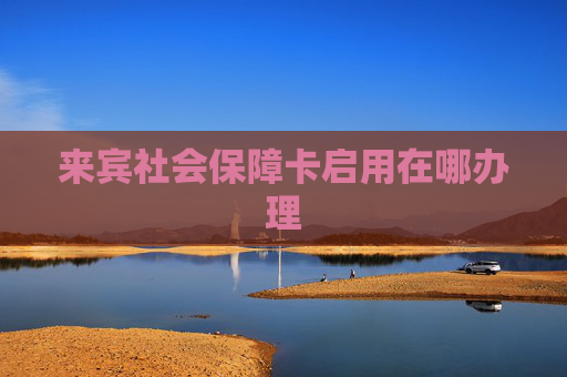 来宾社会保障卡启用在哪办理