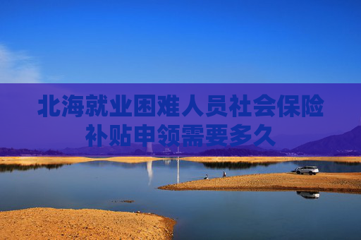 北海就业困难人员社会保险补贴申领需要多久