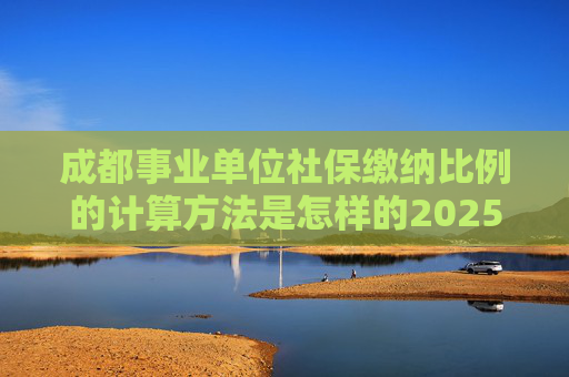 成都事业单位社保缴纳比例的计算方法是怎样的2025