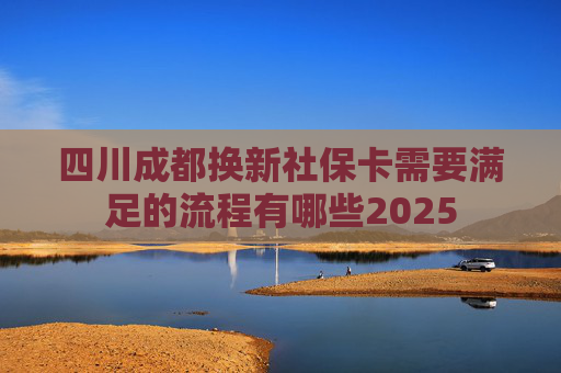 四川成都换新社保卡需要满足的流程有哪些2025