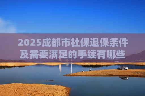 2025成都市社保退保条件及需要满足的手续有哪些