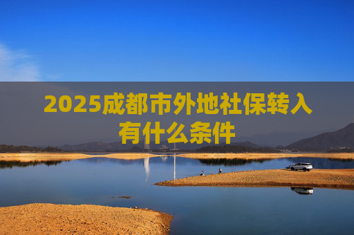 2025成都市外地社保转入有什么条件