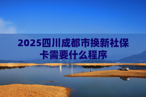 2025四川成都市换新社保卡需要什么程序