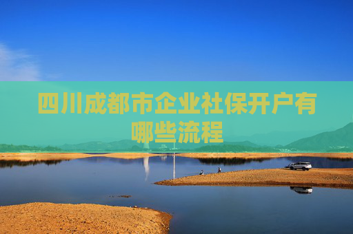 四川成都市企业社保开户有哪些流程