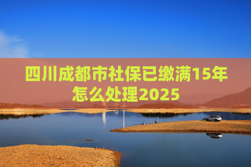 四川成都市社保已缴满15年怎么处理2025