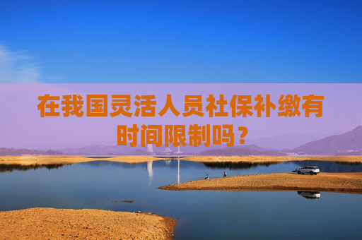 在我国灵活人员社保补缴有时间限制吗？